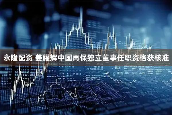 永隆配资 姜耀辉中国再保独立董事任职资格获核准