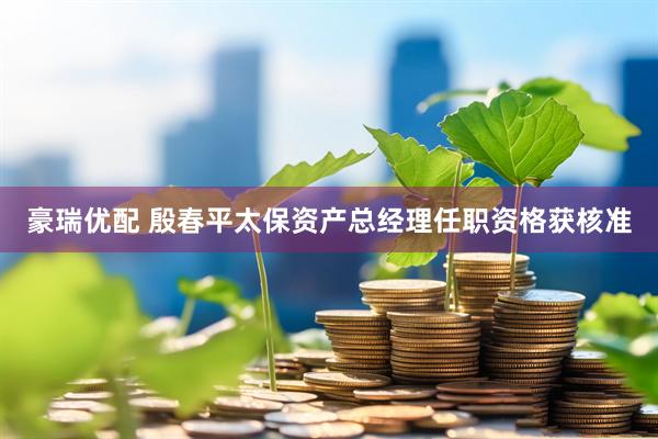 豪瑞优配 殷春平太保资产总经理任职资格获核准