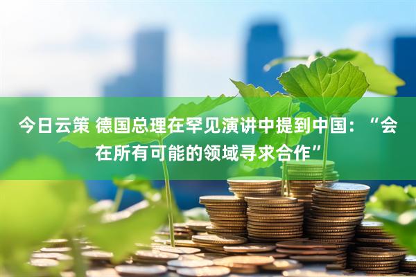今日云策 德国总理在罕见演讲中提到中国：“会在所有可能的领域寻求合作”